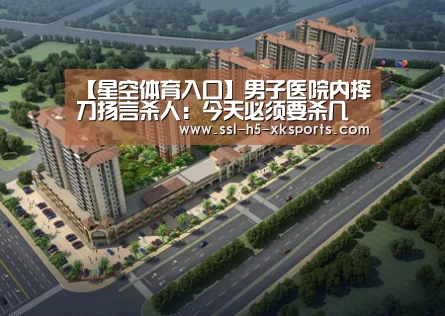 【星空体育入口】男子医院内挥刀扬言杀人:今天必须要杀几个(图3) 星空体育网址